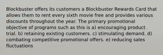 Blockbuster offers its customers a Blockbuster Rewards Card that allows them to rent every sixth movie free and provides various discounts throughout the year. The primary promotional objective of programs such as this is a) encouraging product trial. b) retaining existing customers. c) stimulating demand. d) combating competitive promotional offers. e) reducing sales fluctuations