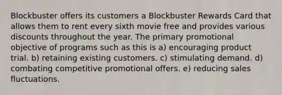 Blockbuster offers its customers a Blockbuster Rewards Card that allows them to rent every sixth movie free and provides various discounts throughout the year. The primary promotional objective of programs such as this is a) encouraging product trial. b) retaining existing customers. c) stimulating demand. d) combating competitive promotional offers. e) reducing sales fluctuations.