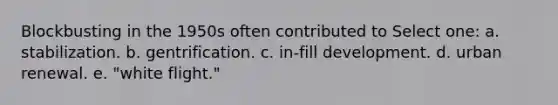 Blockbusting in the 1950s often contributed to Select one: a. stabilization. b. gentrification. c. in-fill development. d. urban renewal. e. "white flight."