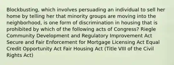 Blockbusting, which involves persuading an individual to sell her home by telling her that minority groups are moving into the neighborhood, is one form of discrimination in housing that is prohibited by which of the following acts of Congress? Riegle Community Development and Regulatory Improvement Act Secure and Fair Enforcement for Mortgage Licensing Act Equal Credit Opportunity Act Fair Housing Act (Title VIII of the Civil Rights Act)