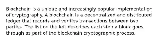 Blockchain is a unique and increasingly popular implementation of cryptography. A blockchain is a decentralized and distributed ledger that records and verifies transactions between two parties. The list on the left describes each step a block goes through as part of the blockchain cryptographic process.