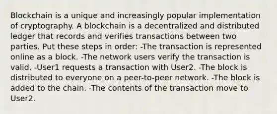 Blockchain is a unique and increasingly popular implementation of cryptography. A blockchain is a decentralized and distributed ledger that records and verifies transactions between two parties. Put these steps in order: -The transaction is represented online as a block. -The network users verify the transaction is valid. -User1 requests a transaction with User2. -The block is distributed to everyone on a peer-to-peer network. -The block is added to the chain. -The contents of the transaction move to User2.