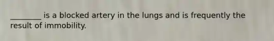 ________ is a blocked artery in the lungs and is frequently the result of immobility.