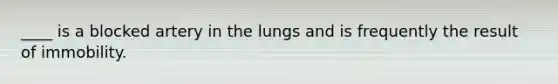 ____ is a blocked artery in the lungs and is frequently the result of immobility.