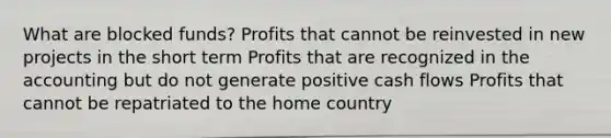 What are blocked funds? Profits that cannot be reinvested in new projects in the short term Profits that are recognized in the accounting but do not generate positive cash flows Profits that cannot be repatriated to the home country