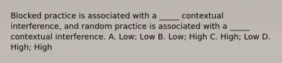 Blocked practice is associated with a _____ contextual interference, and random practice is associated with a _____ contextual interference. A. Low; Low B. Low; High C. High; Low D. High; High