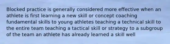 Blocked practice is generally considered more effective when an athlete is first learning a new skill or concept coaching fundamental skills to young athletes teaching a technical skill to the entire team teaching a tactical skill or strategy to a subgroup of the team an athlete has already learned a skill well