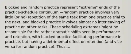 Blocked and random practice represent "extreme" ends of the practice-schedule continuum —random practice involves very little (or no) repetition of the same task from one practice trial to the next, and blocked practice involves almost no interleaving of practice on other tasks. These scheduling extremes might be responsible for the rather dramatic shifts seen in performance and retention, with blocked practice facilitating performance in practice, but having a detrimental effect on retention (and vice versa for random practice). Thus,...