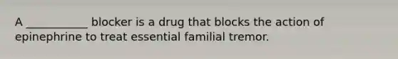 A ___________ blocker is a drug that blocks the action of epinephrine to treat essential familial tremor.