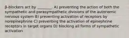 β-blockers act by ________. A) preventing the action of both the sympathetic and parasympathetic divisions of the autonomic nervous system B) preventing activation of receptors by norepinephrine C) preventing the activation of epinephrine receptors in target organs D) blocking all forms of sympathetic activation