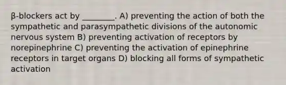 β-blockers act by ________. A) preventing the action of both the sympathetic and parasympathetic divisions of <a href='https://www.questionai.com/knowledge/kMqcwgxBsH-the-autonomic-nervous-system' class='anchor-knowledge'>the autonomic nervous system</a> B) preventing activation of receptors by norepinephrine C) preventing the activation of epinephrine receptors in target organs D) blocking all forms of sympathetic activation