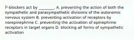 Î²-blockers act by ________. A. preventing the action of both the sympathetic and parasympathetic divisions of the autonomic nervous system B. preventing activation of receptors by norepinephrine C. preventing the activation of epinephrine receptors in target organs D. blocking all forms of sympathetic activation