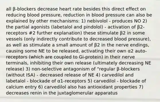 all β-blockers decrease heart rate besides this direct effect on reducing blood pressure, reduction in blood pressure can also be explained by other mechanisms: 1) nebivolol - produces NO 2) the partial agonists (labetalol and pindolol) - activation of β2-receptors #2 further explanation) these stimulate β2 in some vessels (only indirectly contribute to decreased blood pressure), as well as stimulate a small amount of β2 in the nerve endings, causing some NE to be released, activating their own α2 auto-receptors (which are coupled to Gi-protein) in their nerve terminals, inhibiting their own release (ultimately decreasing NE release) 3) non-selective antagonism of "regular β-blockers (without ISA) - decreased release of NE 4) carvedilol and labetalol - blockade of α1-receptors 5) carvedilol - blockade of calcium entry 6) carvedilol also has antioxidant properties 7) decreases renin in the juxtaglomerular apparatus