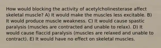 How would blocking the activity of acetylcholinesterase affect skeletal muscle? A) It would make the muscles less excitable. B) It would produce muscle weakness. C) It would cause spastic paralysis (muscles are contracted and unable to relax). D) It would cause flaccid paralysis (muscles are relaxed and unable to contract). E) It would have no effect on skeletal muscles.