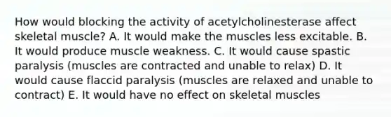 How would blocking the activity of acetylcholinesterase affect skeletal muscle? A. It would make the muscles less excitable. B. It would produce muscle weakness. C. It would cause spastic paralysis (muscles are contracted and unable to relax) D. It would cause flaccid paralysis (muscles are relaxed and unable to contract) E. It would have no effect on skeletal muscles