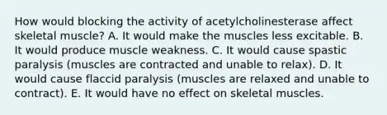 How would blocking the activity of acetylcholinesterase affect skeletal muscle? A. It would make the muscles less excitable. B. It would produce muscle weakness. C. It would cause spastic paralysis (muscles are contracted and unable to relax). D. It would cause flaccid paralysis (muscles are relaxed and unable to contract). E. It would have no effect on skeletal muscles.