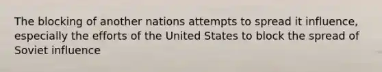 The blocking of another nations attempts to spread it influence, especially the efforts of the United States to block the spread of Soviet influence