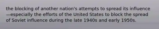 the blocking of another nation's attempts to spread its influence—especially the efforts of the United States to block the spread of Soviet influence during the late 1940s and early 1950s.