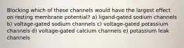 Blocking which of these channels would have the largest effect on resting membrane potential? a) ligand-gated sodium channels b) voltage-gated sodium channels c) voltage-gated potassium channels d) voltage-gated calcium channels e) potassium leak channels