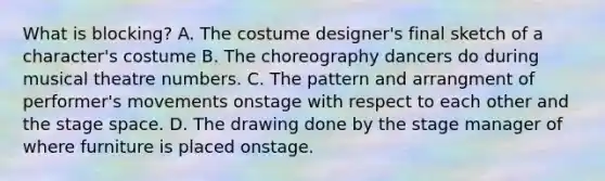 What is blocking? A. The costume designer's final sketch of a character's costume B. The choreography dancers do during musical theatre numbers. C. The pattern and arrangment of performer's movements onstage with respect to each other and the stage space. D. The drawing done by the stage manager of where furniture is placed onstage.