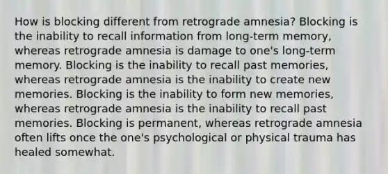 How is blocking different from retrograde amnesia? Blocking is the inability to recall information from long-term memory, whereas retrograde amnesia is damage to one's long-term memory. Blocking is the inability to recall past memories, whereas retrograde amnesia is the inability to create new memories. Blocking is the inability to form new memories, whereas retrograde amnesia is the inability to recall past memories. Blocking is permanent, whereas retrograde amnesia often lifts once the one's psychological or physical trauma has healed somewhat.