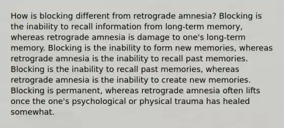 How is blocking different from retrograde amnesia? Blocking is the inability to recall information from long-term memory, whereas retrograde amnesia is damage to one's long-term memory. Blocking is the inability to form new memories, whereas retrograde amnesia is the inability to recall past memories. Blocking is the inability to recall past memories, whereas retrograde amnesia is the inability to create new memories. Blocking is permanent, whereas retrograde amnesia often lifts once the one's psychological or physical trauma has healed somewhat.