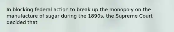 In blocking federal action to break up the monopoly on the manufacture of sugar during the 1890s, the Supreme Court decided that