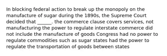 In blocking federal action to break up the monopoly on the manufacture of sugar during the 1890s, the Supreme Court decided that ______. the commerce clause covers services, not manufacturing the power to regulate interstate commerce did not include the manufacture of goods Congress had no power to regulate commodities such as sugar states had the power to regulate the transportation of goods between states