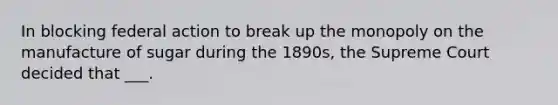 In blocking federal action to break up the monopoly on the manufacture of sugar during the 1890s, the Supreme Court decided that ___.