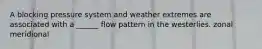 A blocking pressure system and weather extremes are associated with a ______ flow pattern in the westerlies. zonal meridional