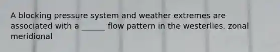 A blocking pressure system and weather extremes are associated with a ______ flow pattern in the westerlies. zonal meridional