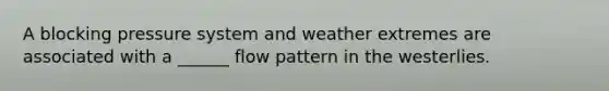 A blocking pressure system and weather extremes are associated with a ______ flow pattern in the westerlies.