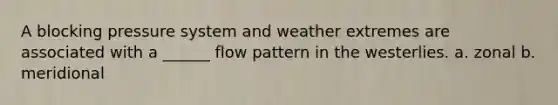 A blocking pressure system and weather extremes are associated with a ______ flow pattern in the westerlies. a. zonal b. meridional