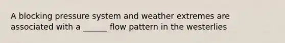 A blocking pressure system and weather extremes are associated with a ______ flow pattern in the westerlies