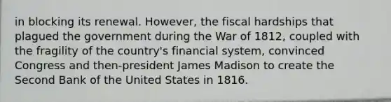 in blocking its renewal. However, the fiscal hardships that plagued the government during the War of 1812, coupled with the fragility of the country's financial system, convinced Congress and then-president James Madison to create the Second Bank of the United States in 1816.