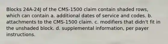 Blocks 24A-24J of the CMS-1500 claim contain shaded rows, which can contain a. additional dates of service and codes. b. attachments to the CMS-1500 claim. c. modifiers that didn't fit in the unshaded block. d. supplemental information, per payer instructions.