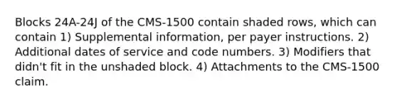 Blocks 24A-24J of the CMS-1500 contain shaded rows, which can contain 1) Supplemental information, per payer instructions. 2) Additional dates of service and code numbers. 3) Modifiers that didn't fit in the unshaded block. 4) Attachments to the CMS-1500 claim.