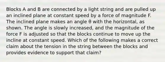 Blocks A and B are connected by a light string and are pulled up an inclined plane at constant speed by a force of magnitude F. The inclined plane makes an angle θ with the horizontal, as shown. The angle is slowly increased, and the magnitude of the force F is adjusted so that the blocks continue to move up the incline at constant speed. Which of the following makes a correct claim about the tension in the string between the blocks and provides evidence to support that claim?