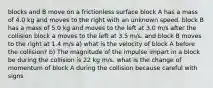 blocks and B move on a frictionless surface block A has a mass of 4.0 kg and moves to the right with an unknown speed. block B has a mass of 5.0 kg and moves to the left at 3.0 m/s after the collision block a moves to the left at 3.5 m/s. and block B moves to the right at 1.4 m/s a) what is the velocity of block A before the collision? b) The magnitude of the impulse impart in a block be during the collision is 22 kg m/s. what is the change of momentum of block A during the collision because careful with signs