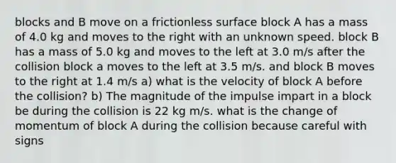 blocks and B move on a frictionless surface block A has a mass of 4.0 kg and moves to the right with an unknown speed. block B has a mass of 5.0 kg and moves to the left at 3.0 m/s after the collision block a moves to the left at 3.5 m/s. and block B moves to the right at 1.4 m/s a) what is the velocity of block A before the collision? b) The magnitude of the impulse impart in a block be during the collision is 22 kg m/s. what is the change of momentum of block A during the collision because careful with signs