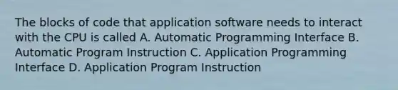 The blocks of code that application software needs to interact with the CPU is called A. Automatic Programming Interface B. Automatic Program Instruction C. Application Programming Interface D. Application Program Instruction