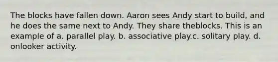 The blocks have fallen down. Aaron sees Andy start to build, and he does the same next to Andy. They share theblocks. This is an example of a. parallel play. b. associative play.c. solitary play. d. onlooker activity.