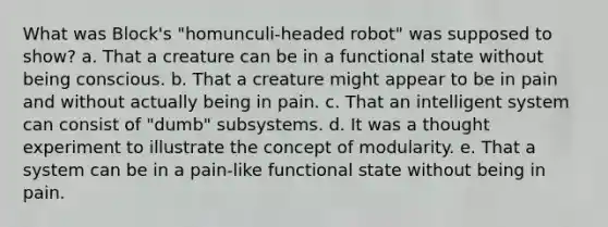 What was Block's "homunculi-headed robot" was supposed to show? a. That a creature can be in a functional state without being conscious. b. That a creature might appear to be in pain and without actually being in pain. c. That an intelligent system can consist of "dumb" subsystems. d. It was a thought experiment to illustrate the concept of modularity. e. That a system can be in a pain-like functional state without being in pain.