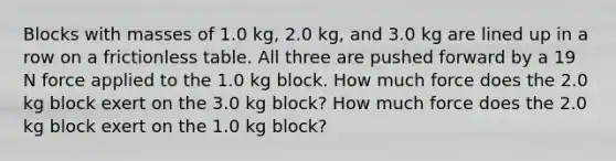 Blocks with masses of 1.0 kg, 2.0 kg, and 3.0 kg are lined up in a row on a frictionless table. All three are pushed forward by a 19 N force applied to the 1.0 kg block. How much force does the 2.0 kg block exert on the 3.0 kg block? How much force does the 2.0 kg block exert on the 1.0 kg block?