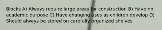 Blocks A) Always require large areas for construction B) Have no academic purpose C) Have changing uses as children develop D) Should always be stored on carefully organized shelves