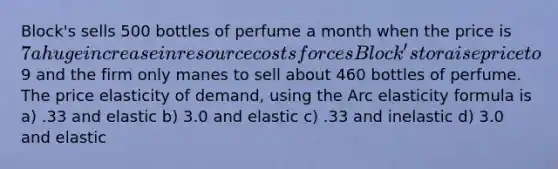 Block's sells 500 bottles of perfume a month when the price is 7 a huge increase in resource costs forces Block's to raise price to9 and the firm only manes to sell about 460 bottles of perfume. The price elasticity of demand, using the Arc elasticity formula is a) .33 and elastic b) 3.0 and elastic c) .33 and inelastic d) 3.0 and elastic