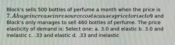 Block's sells 500 bottles of perfume a month when the price is 7. A huge increase in resource costs causes price to rise to9 and Block's only manages to sell 460 bottles of perfume. The price elasticity of demand is: Select one: a. 3.0 and elastic b. 3.0 and inelastic c. .33 and elastic d. .33 and inelastic