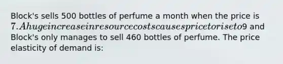 Block's sells 500 bottles of perfume a month when the price is 7. A huge increase in resource costs causes price to rise to9 and Block's only manages to sell 460 bottles of perfume. The price elasticity of demand is: