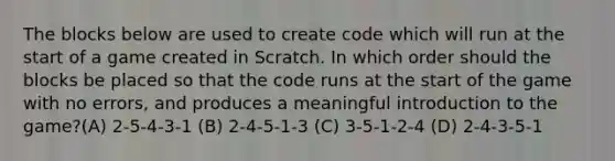 The blocks below are used to create code which will run at the start of a game created in Scratch. In which order should the blocks be placed so that the code runs at the start of the game with no errors, and produces a meaningful introduction to the game?(A) 2-5-4-3-1 (B) 2-4-5-1-3 (C) 3-5-1-2-4 (D) 2-4-3-5-1