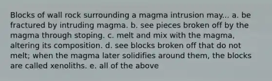 Blocks of wall rock surrounding a magma intrusion may... a. be fractured by intruding magma. b. see pieces broken off by the magma through stoping. c. melt and mix with the magma, altering its composition. d. see blocks broken off that do not melt; when the magma later solidifies around them, the blocks are called xenoliths. e. all of the above